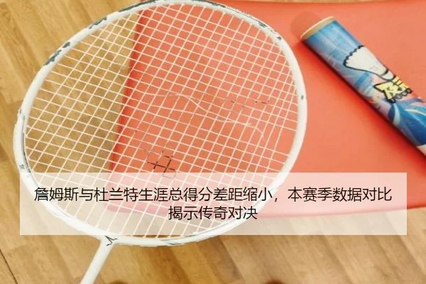 詹姆斯与杜兰特生涯总得分差距缩小,本赛季数据对比揭示传奇对决