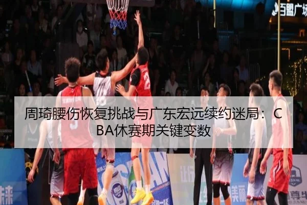 周琦腰伤恢复挑战与广东宏远续约迷局：CBA休赛期关键变数